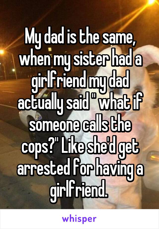 My dad is the same, when my sister had a girlfriend my dad actually said " what if someone calls the cops?" Like she'd get arrested for having a girlfriend. 