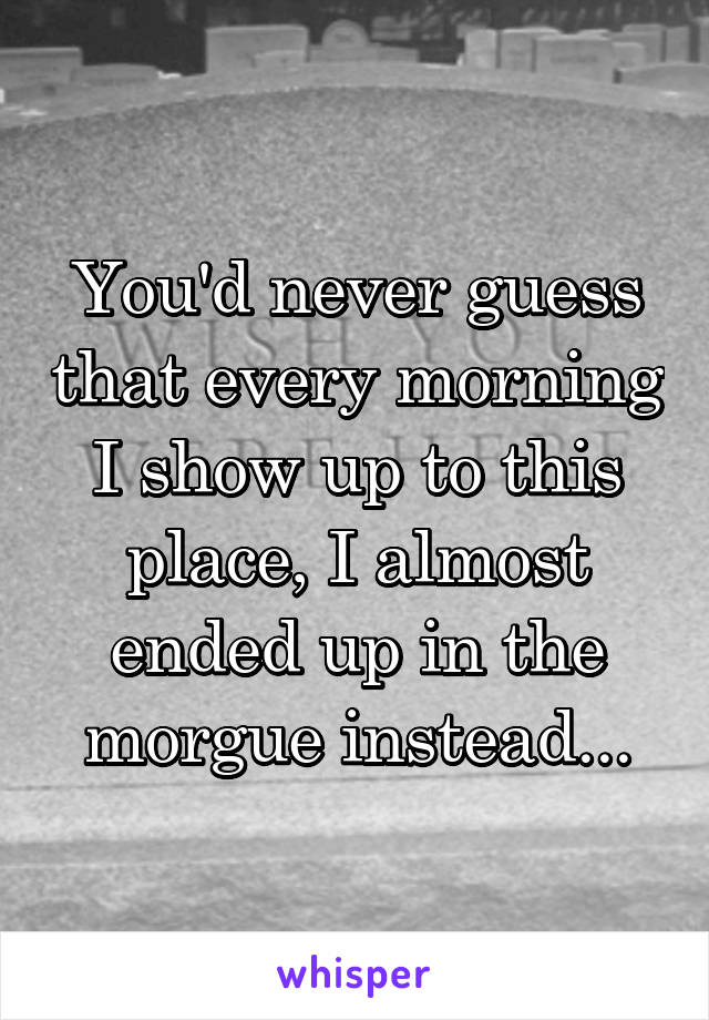 You'd never guess that every morning I show up to this place, I almost ended up in the morgue instead...