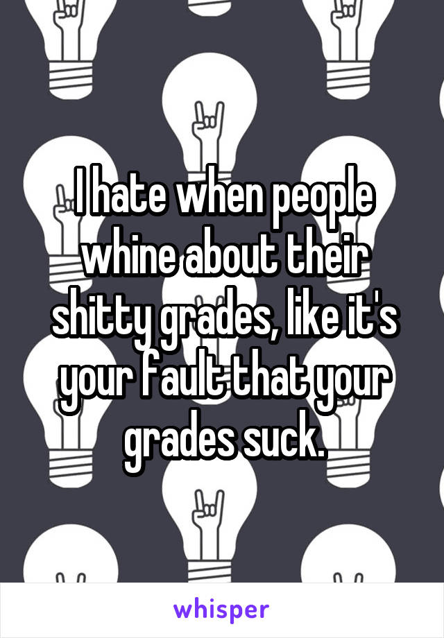 I hate when people whine about their shitty grades, like it's your fault that your grades suck.