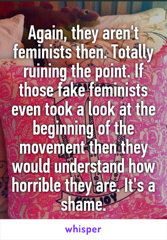 Again, they aren't feminists then. Totally ruining the point. If those fake feminists even took a look at the beginning of the movement then they would understand how horrible they are. It's a shame.