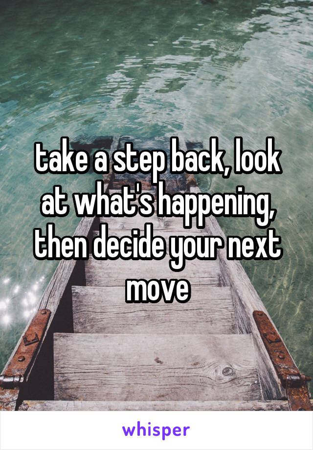 take a step back, look at what's happening, then decide your next move