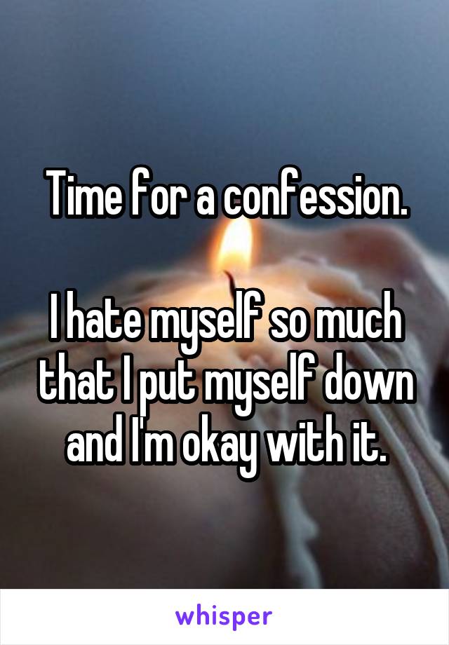 Time for a confession.

I hate myself so much that I put myself down and I'm okay with it.