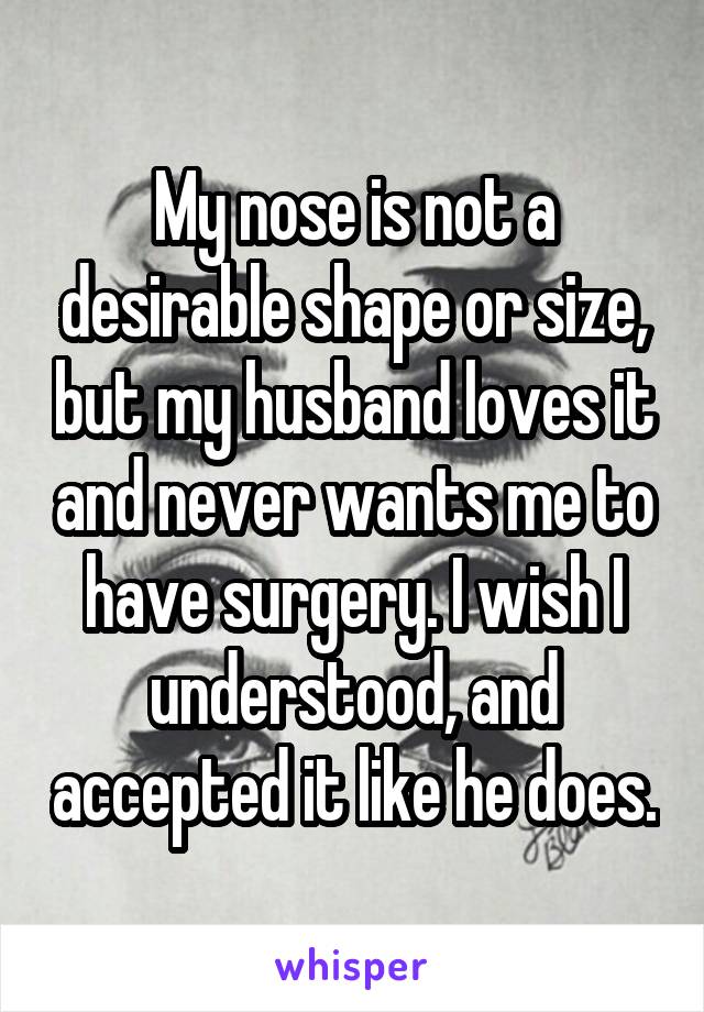 My nose is not a desirable shape or size, but my husband loves it and never wants me to have surgery. I wish I understood, and accepted it like he does.