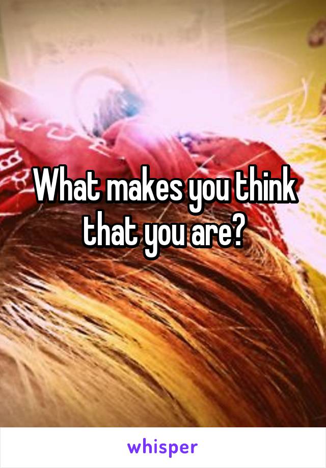 What makes you think that you are?
