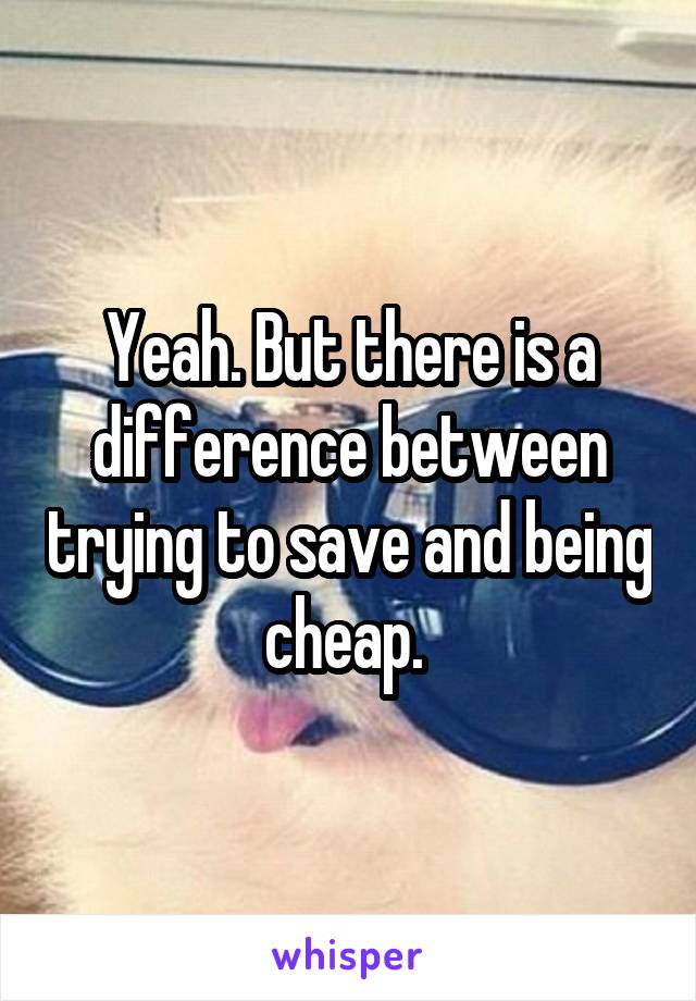 Yeah. But there is a difference between trying to save and being cheap. 