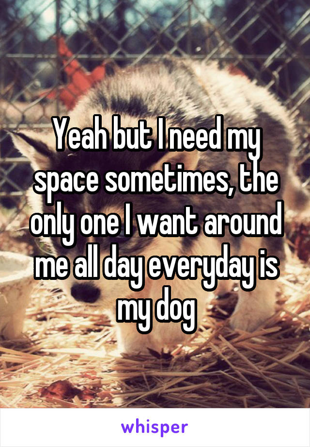 Yeah but I need my space sometimes, the only one I want around me all day everyday is my dog