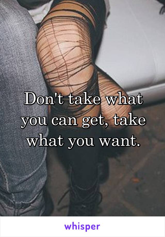 Don't take what you can get, take what you want.