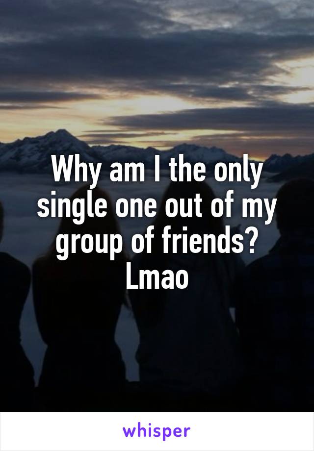 Why am I the only single one out of my group of friends? Lmao