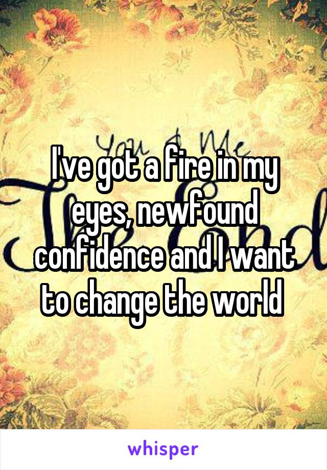 I've got a fire in my eyes, newfound confidence and I want to change the world 