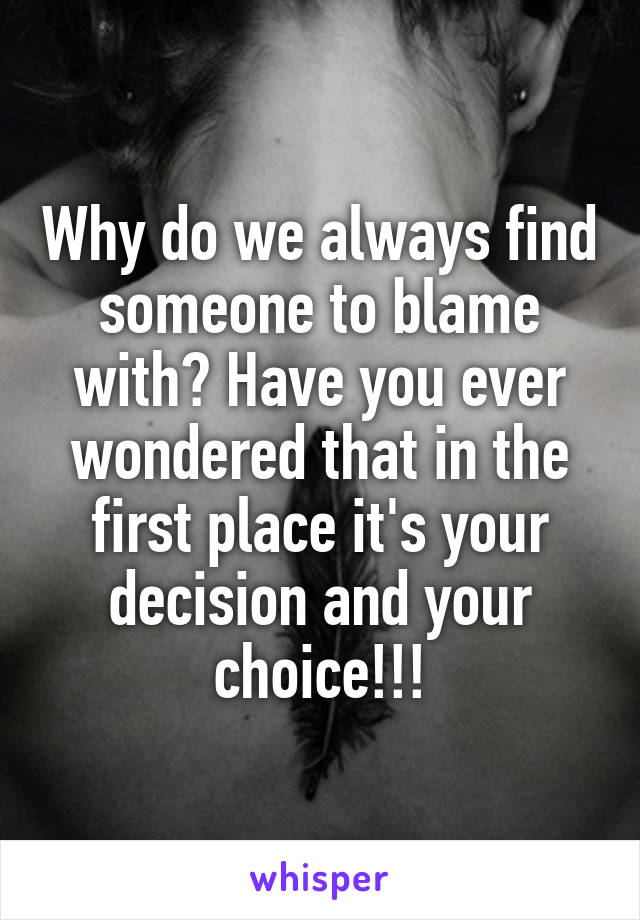 Why do we always find someone to blame with? Have you ever wondered that in the first place it's your decision and your choice!!!