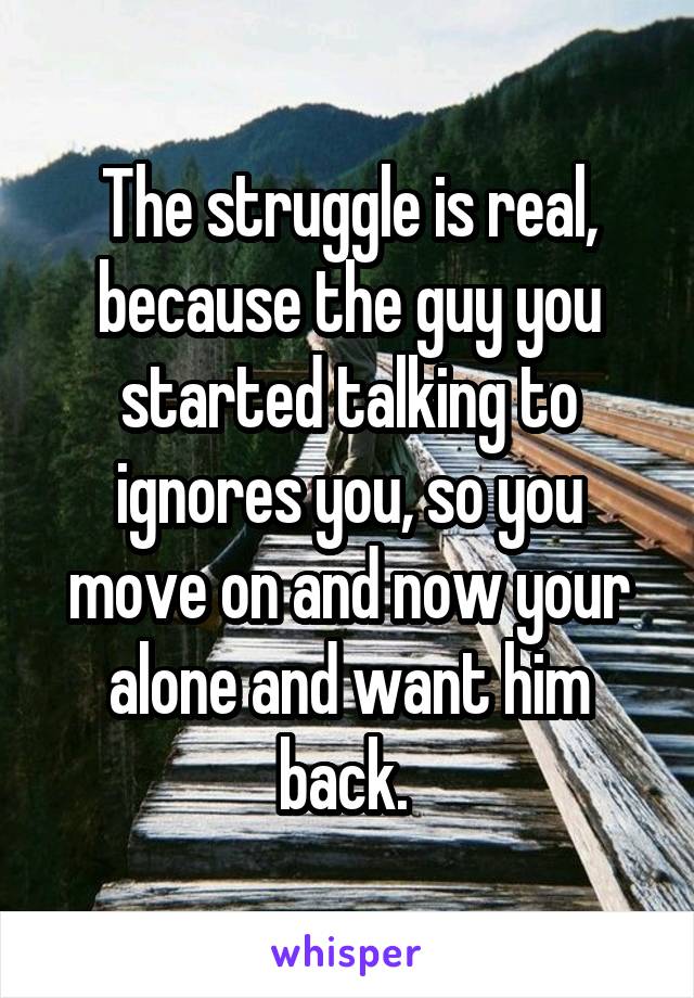 The struggle is real, because the guy you started talking to ignores you, so you move on and now your alone and want him back. 