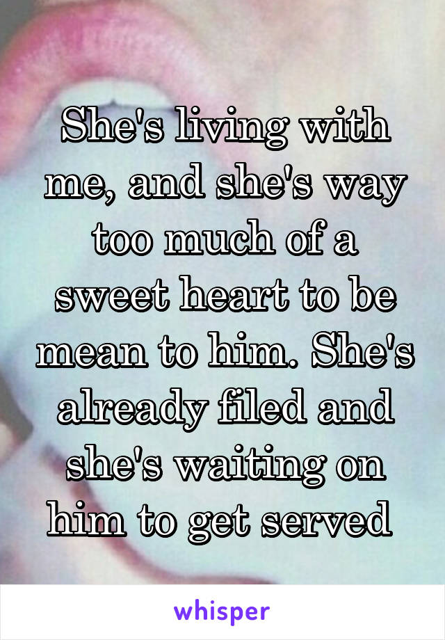 She's living with me, and she's way too much of a sweet heart to be mean to him. She's already filed and she's waiting on him to get served 