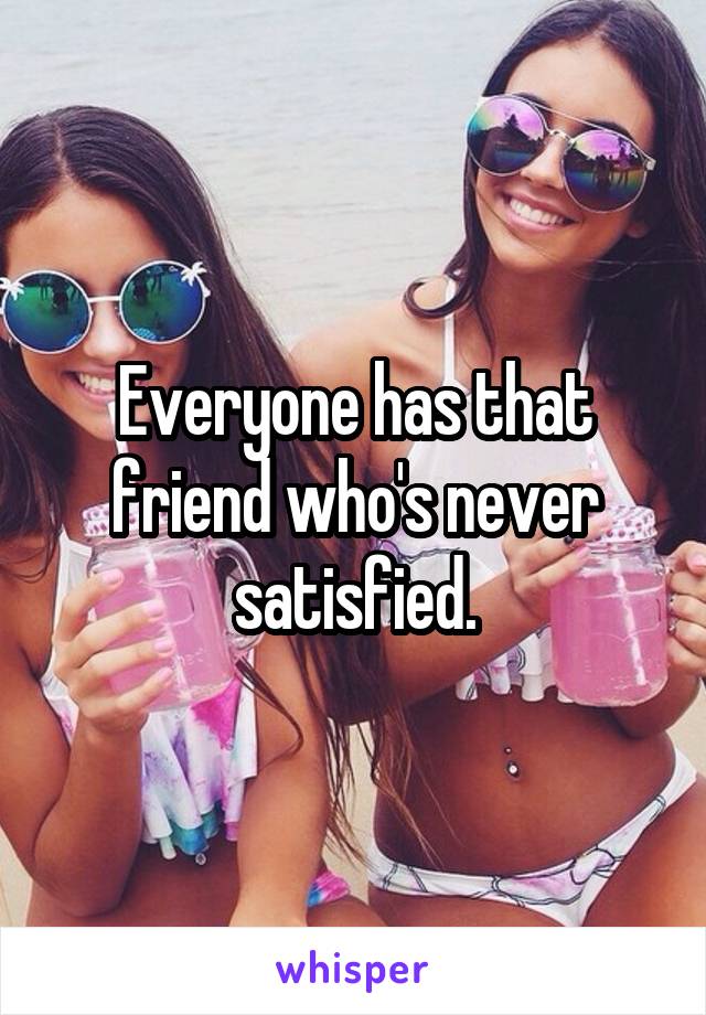 Everyone has that friend who's never satisfied.