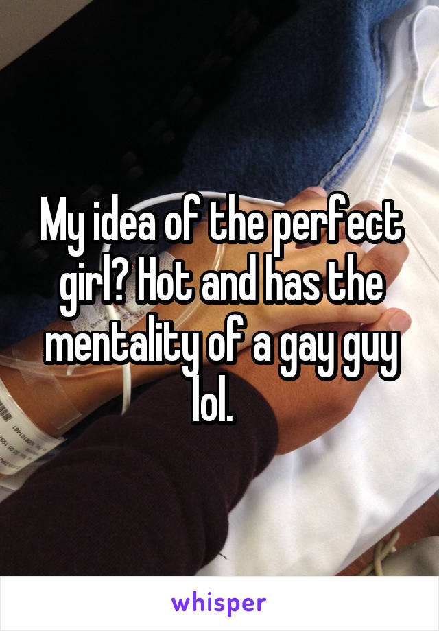 My idea of the perfect girl? Hot and has the mentality of a gay guy lol.  