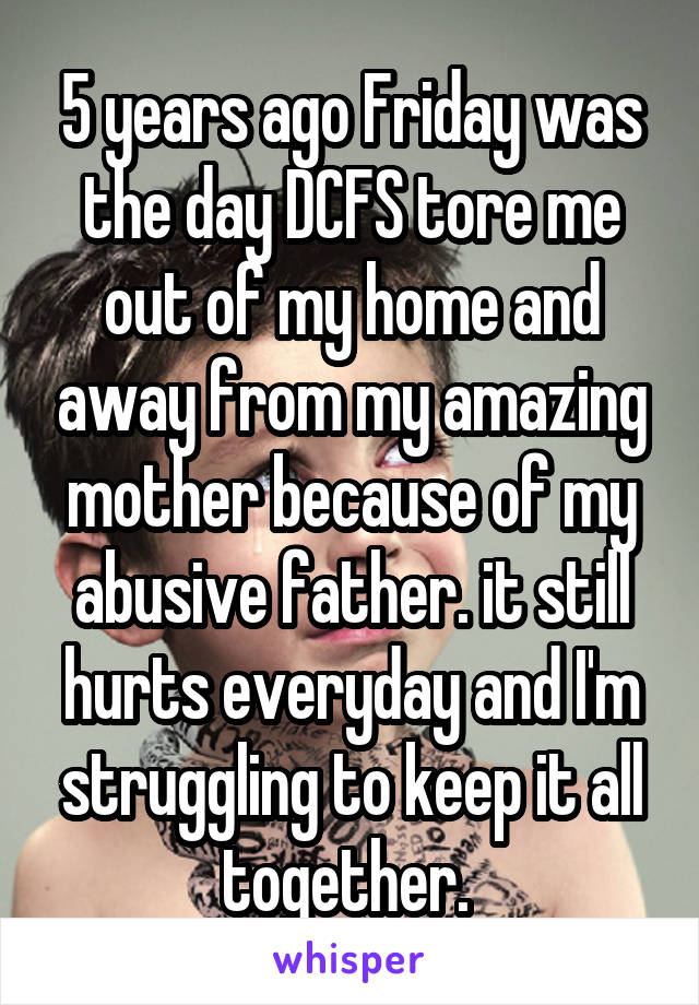 5 years ago Friday was the day DCFS tore me out of my home and away from my amazing mother because of my abusive father. it still hurts everyday and I'm struggling to keep it all together. 