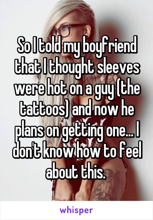 So I told my boyfriend that I thought sleeves were hot on a guy (the tattoos) and now he plans on getting one... I don't know how to feel about this. 