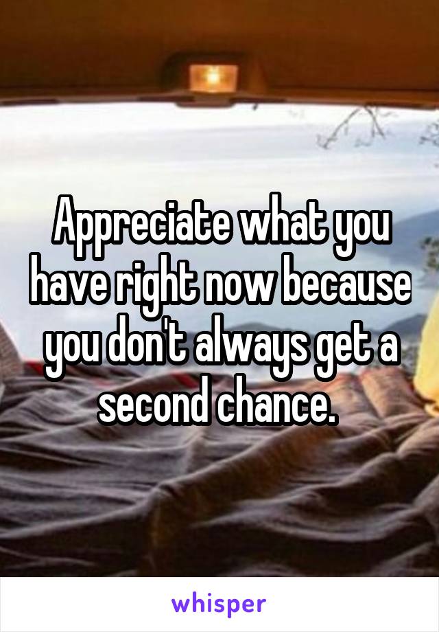 Appreciate what you have right now because you don't always get a second chance. 