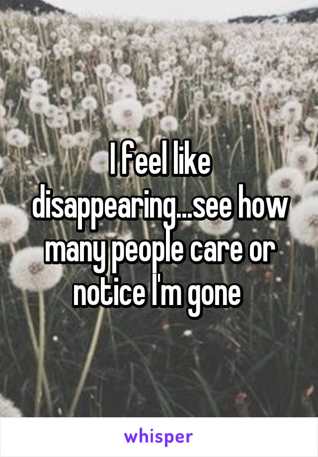 I feel like disappearing...see how many people care or notice I'm gone 