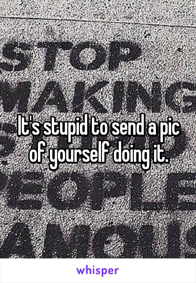 It's stupid to send a pic of yourself doing it.