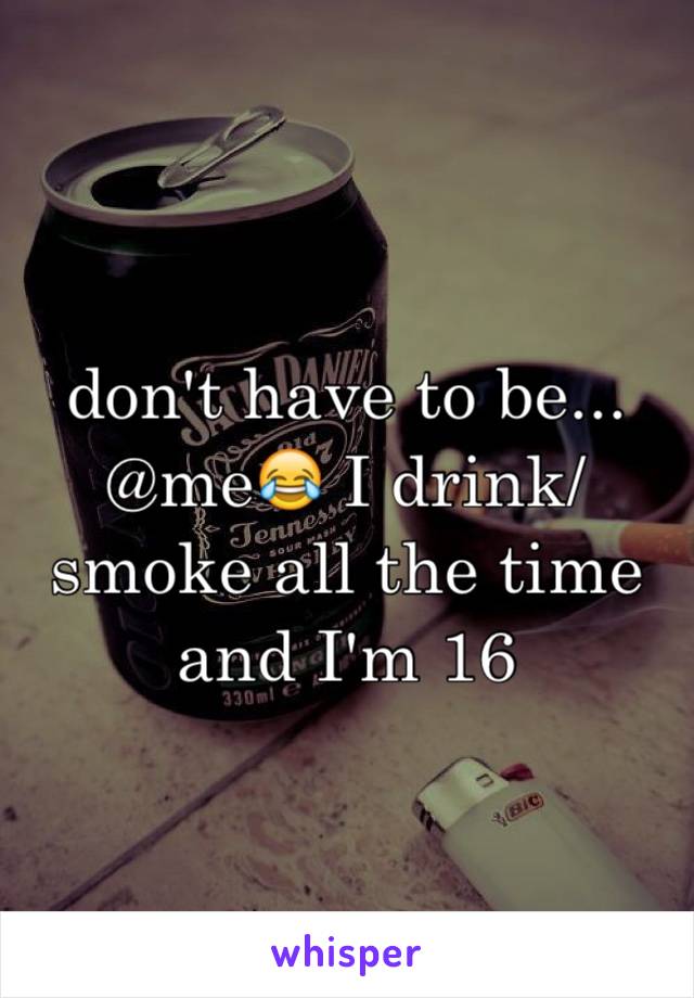 don't have to be... @me😂 I drink/smoke all the time and I'm 16