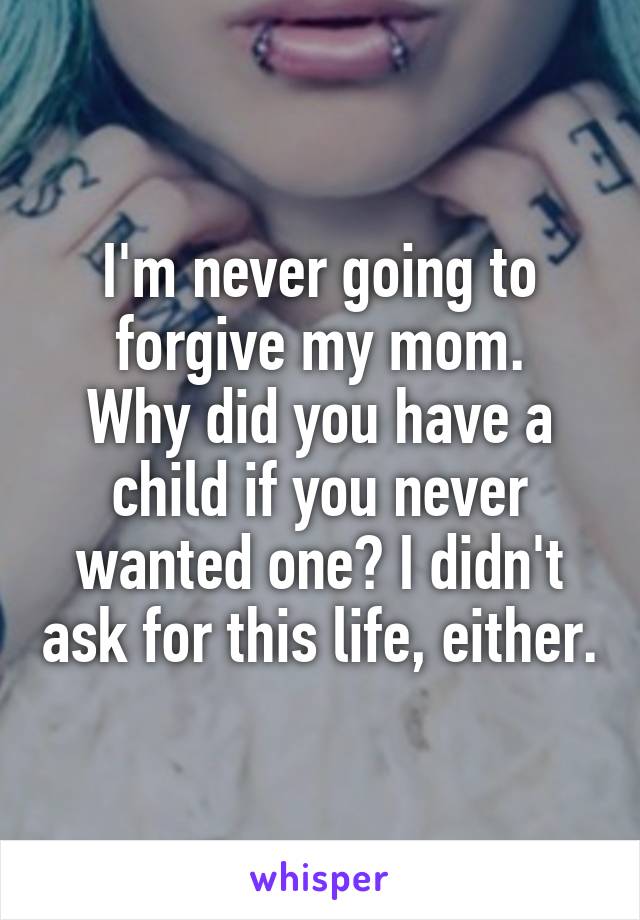 I'm never going to forgive my mom.
Why did you have a child if you never wanted one? I didn't ask for this life, either.