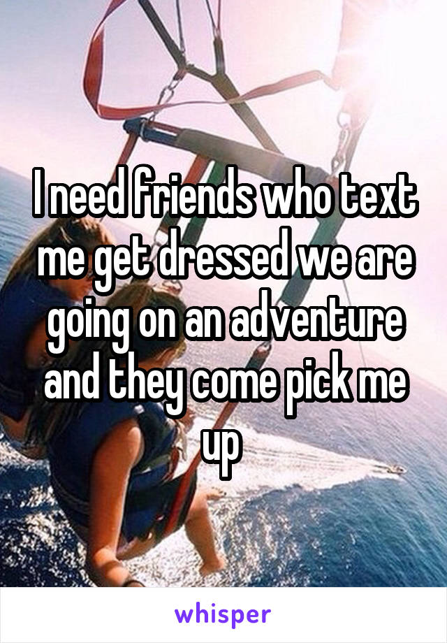 I need friends who text me get dressed we are going on an adventure and they come pick me up 