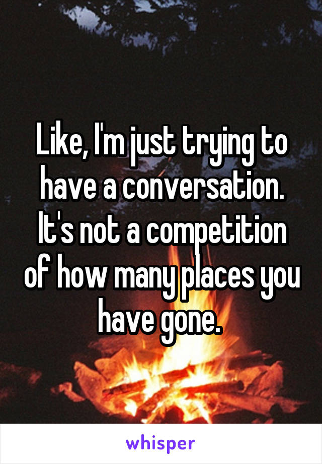 Like, I'm just trying to have a conversation. It's not a competition of how many places you have gone. 