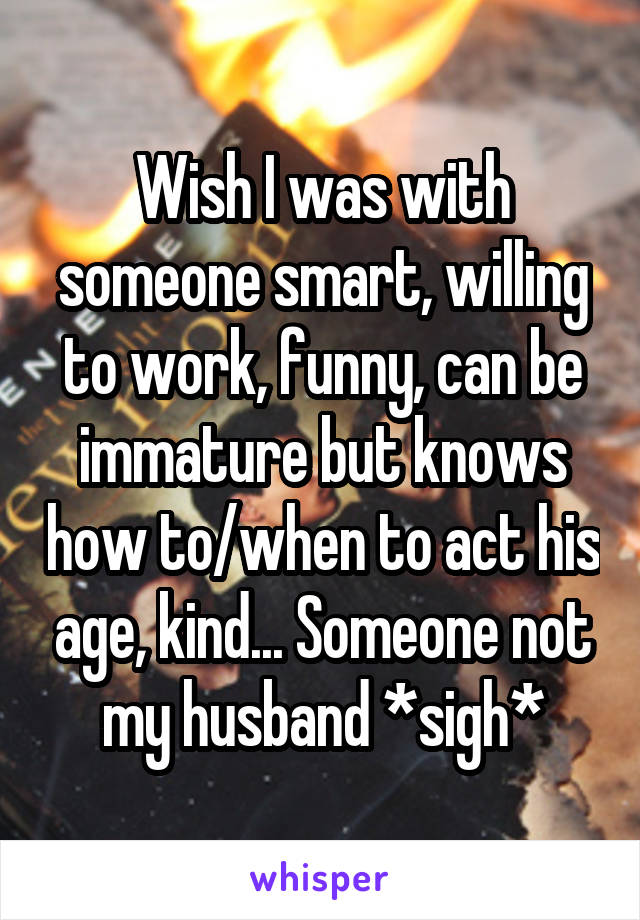 Wish I was with someone smart, willing to work, funny, can be immature but knows how to/when to act his age, kind... Someone not my husband *sigh*