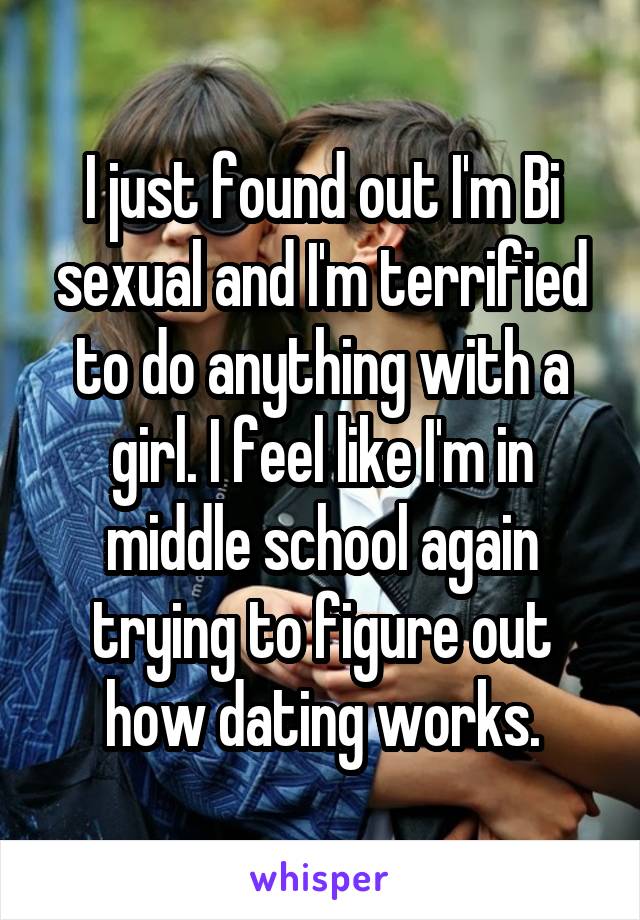 I just found out I'm Bi sexual and I'm terrified to do anything with a girl. I feel like I'm in middle school again trying to figure out how dating works.