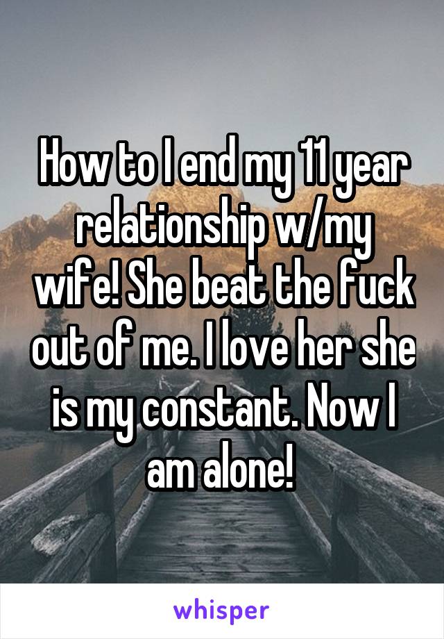 How to I end my 11 year relationship w/my wife! She beat the fuck out of me. I love her she is my constant. Now I am alone! 