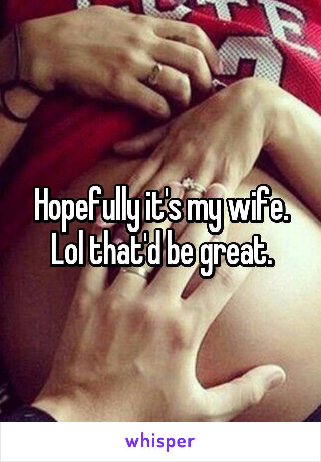 Hopefully it's my wife. Lol that'd be great.