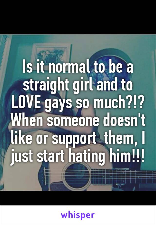 Is it normal to be a straight girl and to LOVE gays so much?!? When someone doesn't like or support  them, I just start hating him!!!