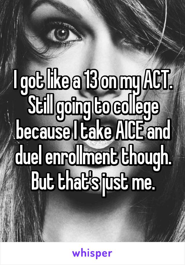 I got like a 13 on my ACT. Still going to college because I take AICE and duel enrollment though. But that's just me.