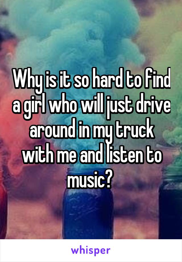 Why is it so hard to find a girl who will just drive around in my truck with me and listen to music? 