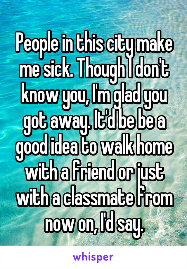 People in this city make me sick. Though I don't know you, I'm glad you got away. It'd be be a good idea to walk home with a friend or just with a classmate from now on, I'd say.