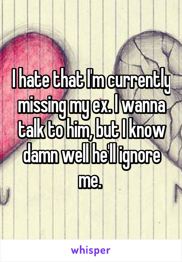 I hate that I'm currently missing my ex. I wanna talk to him, but I know damn well he'll ignore me. 