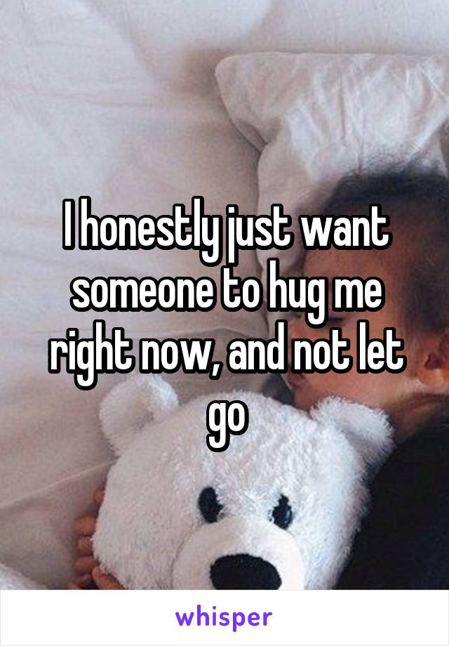 I honestly just want someone to hug me right now, and not let go