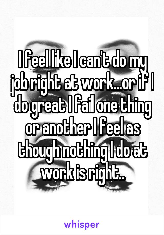 I feel like I can't do my job right at work...or if I do great I fail one thing or another I feel as though nothing I do at work is right..