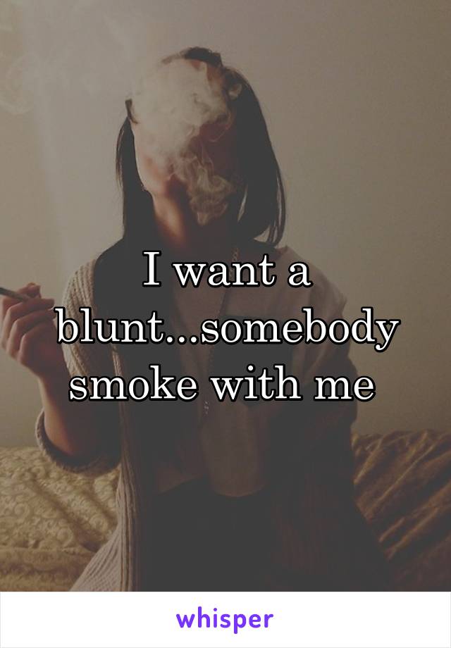 I want a blunt...somebody smoke with me 