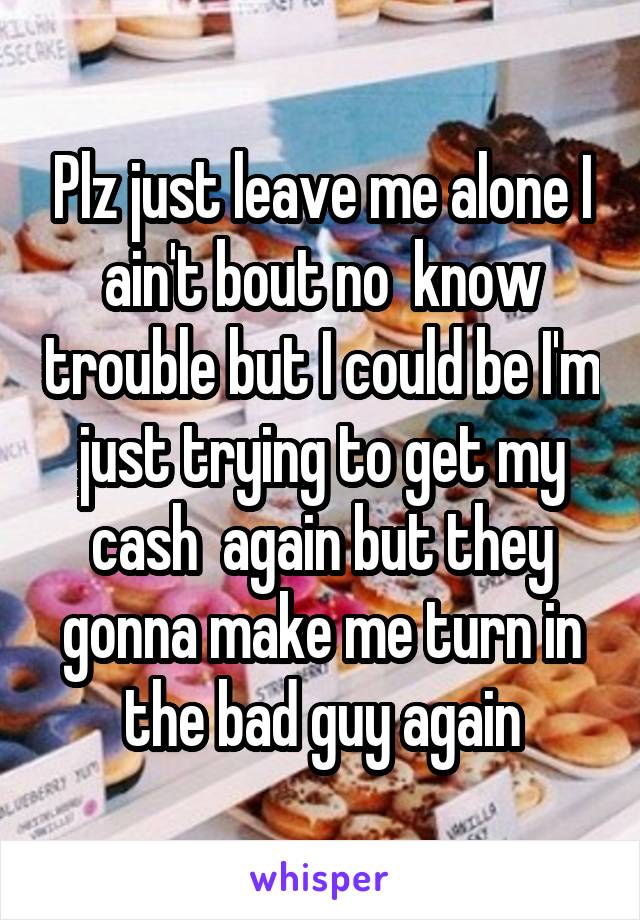 Plz just leave me alone I ain't bout no  know trouble but I could be I'm just trying to get my cash  again but they gonna make me turn in the bad guy again