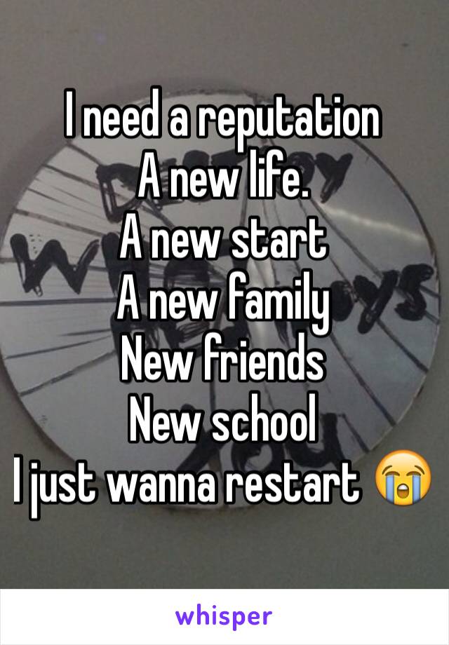 I need a reputation 
A new life.
A new start
A new family
New friends
New school
I just wanna restart 😭