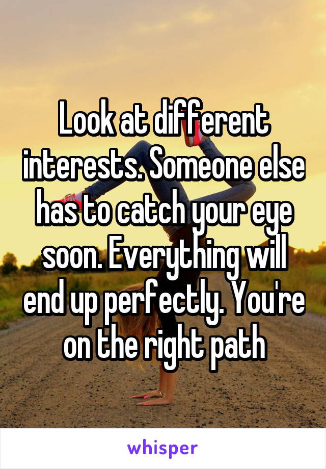 Look at different interests. Someone else has to catch your eye soon. Everything will end up perfectly. You're on the right path