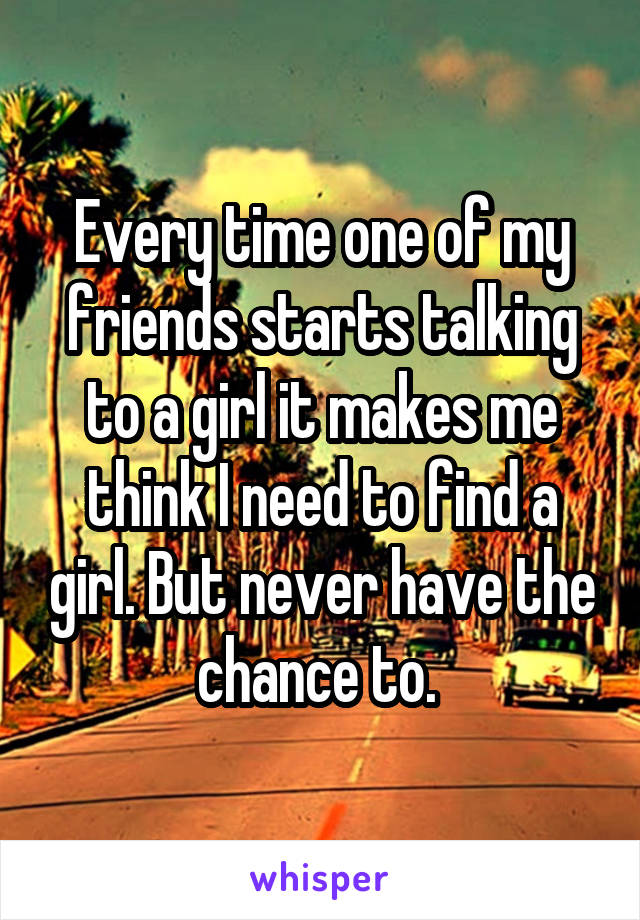 Every time one of my friends starts talking to a girl it makes me think I need to find a girl. But never have the chance to. 