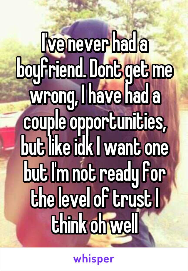 I've never had a boyfriend. Dont get me wrong, I have had a couple opportunities, but like idk I want one but I'm not ready for the level of trust I think oh well