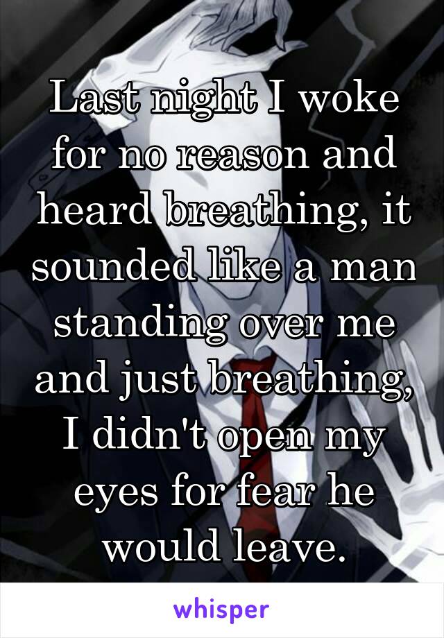 Last night I woke for no reason and heard breathing, it sounded like a man standing over me and just breathing, I didn't open my eyes for fear he would leave.