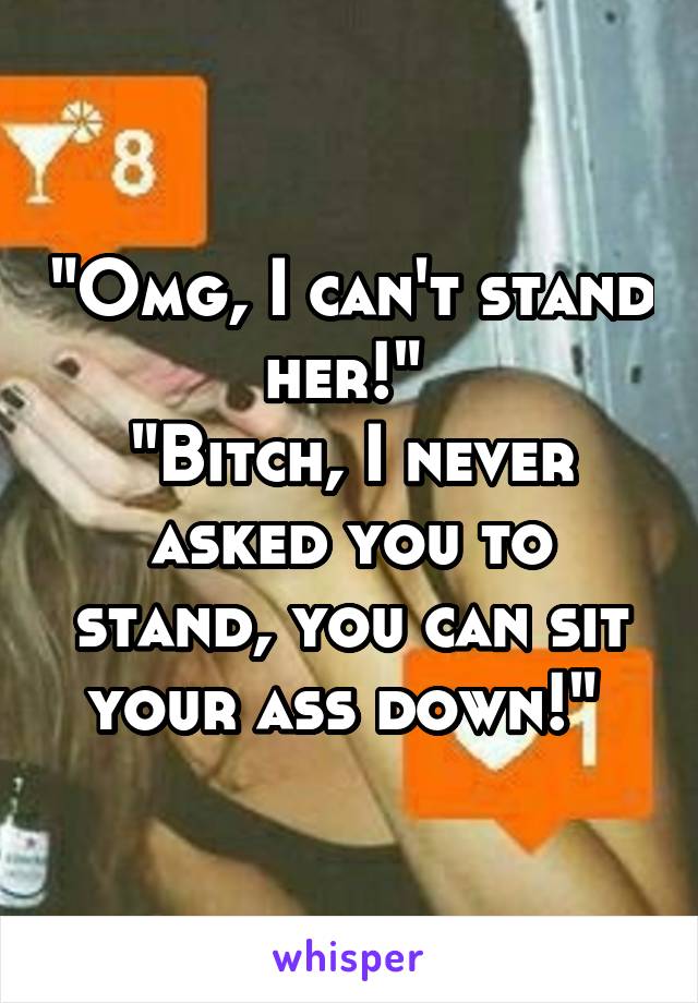 "Omg, I can't stand her!" 
"Bitch, I never asked you to stand, you can sit your ass down!" 