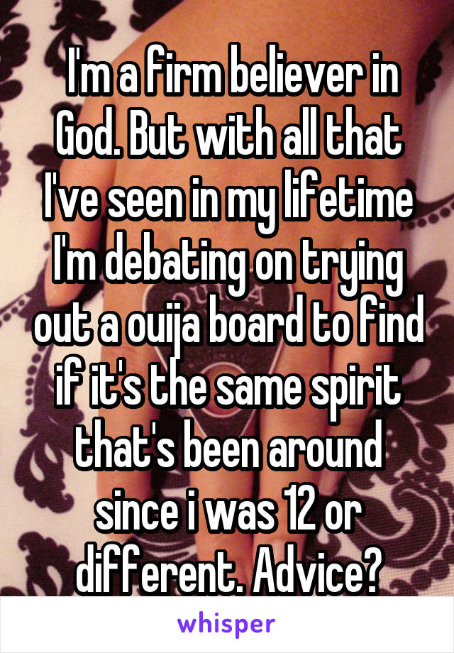  I'm a firm believer in God. But with all that I've seen in my lifetime I'm debating on trying out a ouija board to find if it's the same spirit that's been around since i was 12 or different. Advice?