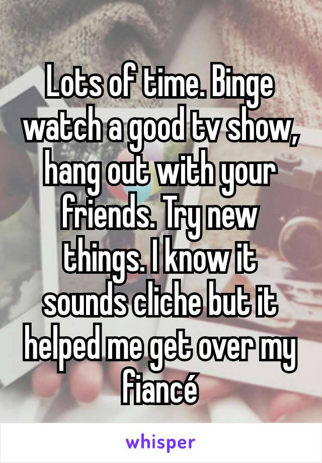 Lots of time. Binge watch a good tv show, hang out with your friends. Try new things. I know it sounds cliche but it helped me get over my fiancé