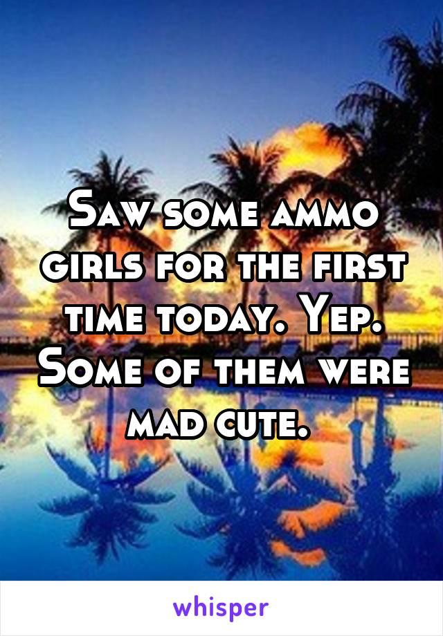 Saw some ammo girls for the first time today. Yep. Some of them were mad cute. 