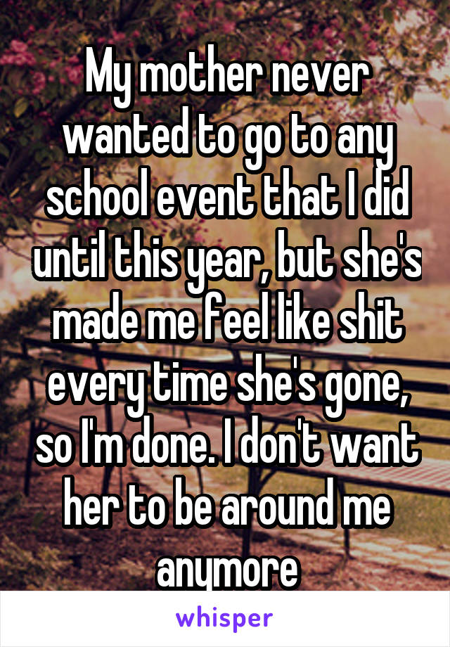 My mother never wanted to go to any school event that I did until this year, but she's made me feel like shit every time she's gone, so I'm done. I don't want her to be around me anymore